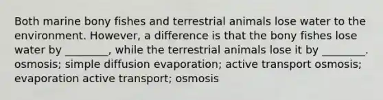 Both marine bony fishes and terrestrial animals lose water to the environment. However, a difference is that the bony fishes lose water by ________, while the terrestrial animals lose it by ________. osmosis; simple diffusion evaporation; active transport osmosis; evaporation active transport; osmosis