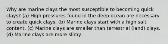 Why are marine clays the most susceptible to becoming quick clays? (a) High pressures found in the deep ocean are necessary to create quick clays. (b) Marine clays start with a high salt content. (c) Marine clays are smaller than terrestrial (land) clays. (d) Marine clays are more slimy.