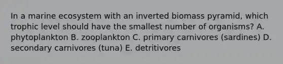 In a marine ecosystem with an inverted biomass pyramid, which trophic level should have the smallest number of organisms? A. phytoplankton B. zooplankton C. primary carnivores (sardines) D. secondary carnivores (tuna) E. detritivores