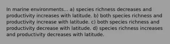 In marine environments... a) species richness decreases and productivity increases with latitude. b) both species richness and productivity increase with latitude. c) both species richness and productivity decrease with latitude. d) species richness increases and productivity decreases with latitude.