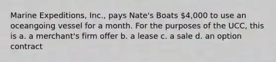 Marine Expeditions, Inc., pays Nate's Boats 4,000 to use an oceangoing vessel for a month. For the purposes of the UCC, this is a. a merchant's firm offer b. a lease c. a sale d. an option contract