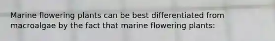 Marine flowering plants can be best differentiated from macroalgae by the fact that marine flowering plants:
