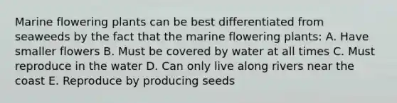 Marine flowering plants can be best differentiated from seaweeds by the fact that the marine flowering plants: A. Have smaller flowers B. Must be covered by water at all times C. Must reproduce in the water D. Can only live along rivers near the coast E. Reproduce by producing seeds