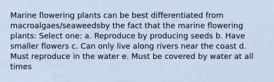 Marine flowering plants can be best differentiated from macroalgaes/seaweedsby the fact that the marine flowering plants: Select one: a. Reproduce by producing seeds b. Have smaller flowers c. Can only live along rivers near the coast d. Must reproduce in the water e. Must be covered by water at all times