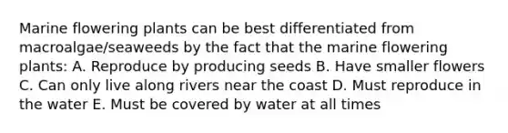 Marine flowering plants can be best differentiated from macroalgae/seaweeds by the fact that the marine flowering plants: A. Reproduce by producing seeds B. Have smaller flowers C. Can only live along rivers near the coast D. Must reproduce in the water E. Must be covered by water at all times