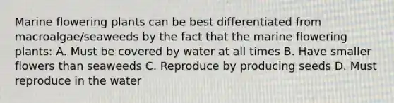 Marine flowering plants can be best differentiated from macroalgae/seaweeds by the fact that the marine flowering plants: A. Must be covered by water at all times B. Have smaller flowers than seaweeds C. Reproduce by producing seeds D. Must reproduce in the water