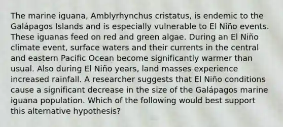 The marine iguana, Amblyrhynchus cristatus, is endemic to the Galápagos Islands and is especially vulnerable to El Niño events. These iguanas feed on red and green algae. During an El Niño climate event, surface waters and their currents in the central and eastern Pacific Ocean become significantly warmer than usual. Also during El Niño years, land masses experience increased rainfall. A researcher suggests that El Niño conditions cause a significant decrease in the size of the Galápagos marine iguana population. Which of the following would best support this alternative hypothesis?