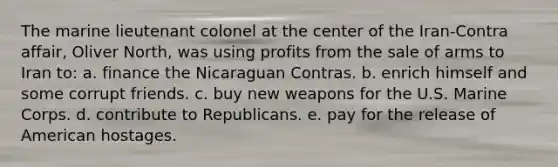 The marine lieutenant colonel at the center of the Iran-Contra affair, Oliver North, was using profits from the sale of arms to Iran to: a. finance the Nicaraguan Contras. b. enrich himself and some corrupt friends. c. buy new weapons for the U.S. Marine Corps. d. contribute to Republicans. e. pay for the release of American hostages.