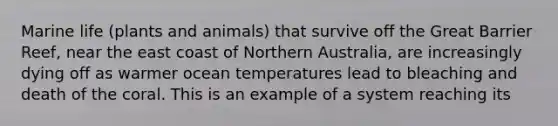 Marine life (plants and animals) that survive off the Great Barrier Reef, near the east coast of Northern Australia, are increasingly dying off as warmer ocean temperatures lead to bleaching and death of the coral. This is an example of a system reaching its