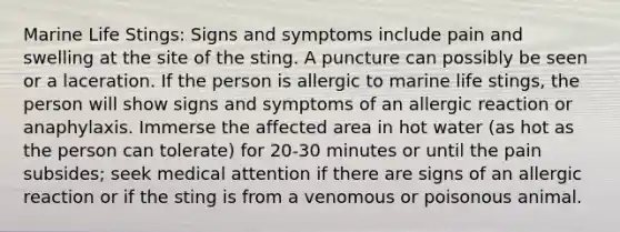 Marine Life Stings: Signs and symptoms include pain and swelling at the site of the sting. A puncture can possibly be seen or a laceration. If the person is allergic to marine life stings, the person will show signs and symptoms of an allergic reaction or anaphylaxis. Immerse the affected area in hot water (as hot as the person can tolerate) for 20-30 minutes or until the pain subsides; seek medical attention if there are signs of an allergic reaction or if the sting is from a venomous or poisonous animal.