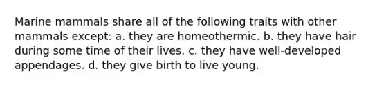 Marine mammals share all of the following traits with other mammals except: a. they are homeothermic. b. they have hair during some time of their lives. c. they have well-developed appendages. d. they give birth to live young.