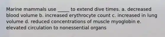 Marine mammals use _____ to extend dive times. a. decreased blood volume b. increased erythrocyte count c. increased in lung volume d. reduced concentrations of muscle myoglobin e. elevated circulation to nonessential organs