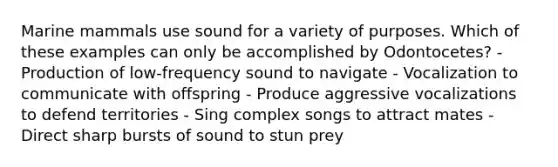 Marine mammals use sound for a variety of purposes. Which of these examples can only be accomplished by Odontocetes? - Production of low-frequency sound to navigate - Vocalization to communicate with offspring - Produce aggressive vocalizations to defend territories - Sing complex songs to attract mates - Direct sharp bursts of sound to stun prey