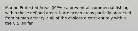 Marine Protected Areas (MPAs) a.prevent all commercial fishing within these defined areas. b.are ocean areas partially protected from human activity. c.all of the choices d.exist entirely within the U.S. so far.