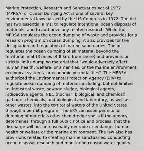 Marine Protection, Research and Sanctuaries Act of 1972 (MPRSA) or Ocean Dumping Act is one of several key environmental laws passed by the US Congress in 1972. The Act has two essential aims: to regulate intentional ocean disposal of materials, and to authorize any related research. While the MPRSA regulates the ocean dumping of waste and provides for a research program on ocean dumping, it also provides for the designation and regulation of marine sanctuaries. The act regulates the ocean dumping of all material beyond the territorial limit (3 miles (4.8 km) from shore) and prevents or strictly limits dumping material that "would adversely affect human health, welfare, or amenities, or the marine environment, ecological systems, or economic potentialities". The MPRSA authorized the Environmental Protection Agency (EPA) to regulate ocean dumping of materials including, but not limited to, industrial waste, sewage sludge, biological agents, radioactive agents, NBC (nuclear, biological, and chemical), garbage, chemicals, and biological and laboratory, as well as other wastes, into the territorial waters of the United States through a permit program. The EPA can issue permits for dumping of materials other than dredge spoils if the agency determines, through a full public notice and process, that the discharge will not unreasonably degrade or endanger human health or welfare or the marine environment. The law also has provisions related to creating marine sanctuaries, conducting ocean disposal research and monitoring coastal water quality