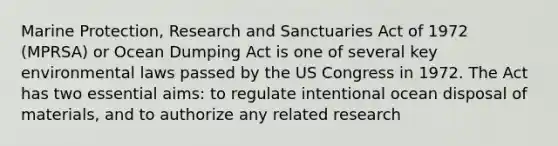 Marine Protection, Research and Sanctuaries Act of 1972 (MPRSA) or Ocean Dumping Act is one of several key environmental laws passed by the US Congress in 1972. The Act has two essential aims: to regulate intentional ocean disposal of materials, and to authorize any related research