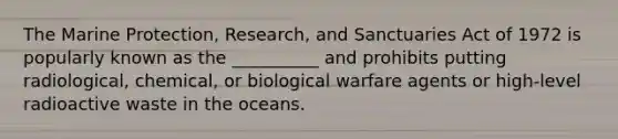 The Marine Protection, Research, and Sanctuaries Act of 1972 is popularly known as the __________ and prohibits putting radiological, chemical, or <a href='https://www.questionai.com/knowledge/kCeYzF7uJu-biological-warfare' class='anchor-knowledge'>biological warfare</a> agents or high-level <a href='https://www.questionai.com/knowledge/kSbHshw01N-radioactive-waste' class='anchor-knowledge'>radioactive waste</a> in the oceans.