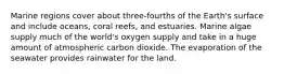 Marine regions cover about three-fourths of the Earth's surface and include oceans, coral reefs, and estuaries. Marine algae supply much of the world's oxygen supply and take in a huge amount of atmospheric carbon dioxide. The evaporation of the seawater provides rainwater for the land.