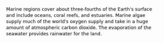 Marine regions cover about three-fourths of the Earth's surface and include oceans, coral reefs, and estuaries. Marine algae supply much of the world's oxygen supply and take in a huge amount of atmospheric carbon dioxide. The evaporation of the seawater provides rainwater for the land.