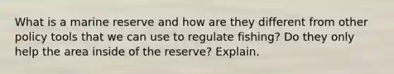 What is a marine reserve and how are they different from other policy tools that we can use to regulate fishing? Do they only help the area inside of the reserve? Explain.