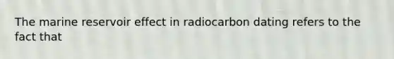 The marine reservoir effect in radiocarbon dating refers to the fact that