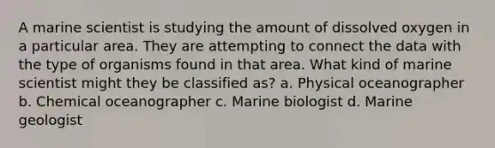 A marine scientist is studying the amount of dissolved oxygen in a particular area. They are attempting to connect the data with the type of organisms found in that area. What kind of marine scientist might they be classified as? a. Physical oceanographer b. Chemical oceanographer c. Marine biologist d. Marine geologist