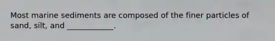 ​Most marine sediments are composed of the finer particles of sand, silt, and ____________.