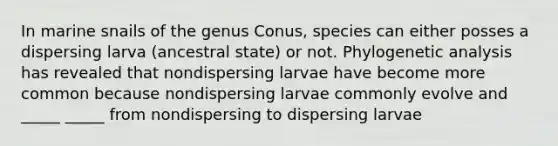 In marine snails of the genus Conus, species can either posses a dispersing larva (ancestral state) or not. Phylogenetic analysis has revealed that nondispersing larvae have become more common because nondispersing larvae commonly evolve and _____ _____ from nondispersing to dispersing larvae