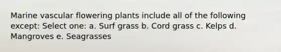 Marine vascular flowering plants include all of the following except: Select one: a. Surf grass b. Cord grass c. Kelps d. Mangroves e. Seagrasses