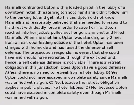 Marinelli confronted Upton with a loaded pistol in the lobby of a downtown hotel, threatening to shoot her if she didn't follow him to the parking lot and get into his car. Upton did not know Marinelli and reasonably believed that she needed to respond to his threat with deadly force in order to save her life. Upton reached into her jacket, pulled out her gun, and shot and killed Marinelli. When she shot him, Upton was standing only 2 feet from an exit door leading outside of the hotel. Upton has been charged with homicide and has raised the defense of self defense. The prosecution responds, however, that she could have and should have retreated through the exit door and, hence, a self defense defense is not viable. There is a retreat obligation in this jurisdiction. Does Upton have a good defense? A) Yes, there is no need to retreat from a hotel lobby. B) Yes, Upton could not have escaped in complete safety since Marinelli was armed with a gun. C) No, because the retreat obligation applies in public places, like hotel lobbies. D) No, because Upton could have escaped in complete safety even though Marinelli was armed with a gun.