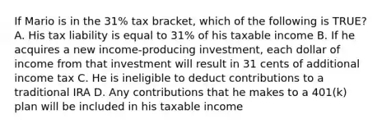 If Mario is in the 31% tax bracket, which of the following is TRUE? A. His tax liability is equal to 31% of his taxable income B. If he acquires a new income-producing investment, each dollar of income from that investment will result in 31 cents of additional income tax C. He is ineligible to deduct contributions to a traditional IRA D. Any contributions that he makes to a 401(k) plan will be included in his taxable income