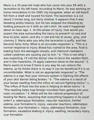 Mario is a 35-year-old male who has come into your ER with a laceration to his left hand. According to Mario, he was working on home renovations in his 1945 city bungalow, when an old board fell from a shelf and injured his hand. The laceration is a cut about 3 inches long, but fairly shallow. It appears that it was bleeding pretty heavily, but he has stopped the bleeding by holding pressure on it with an old t-shirt. He said it happened about an hour ago. 1. At this phase of injury, how would you expect the area surrounding the injury to present? a) cool and blue b) pink, warm, and dry c) red and hot d) dusky, gray, and clammy 2. Mario asks you why the laceration is puffy, and has become fairly itchy. What is an accurate response? a. "This is a normal response to injury. Blood has rushed to the area, fluid is leaking from the damaged vessels, and chemical mediators called cytokines are causing you to itch." b. "This is not what I was expecting. I'll call the doctor now to lance the swollen flesh, and in the meantime, I'll apply calamine lotion to the wound." 3. Mario wants to know if there is any way he can reduce the edema, as he thinks there is no way it can be beneficial if it is so uncomfortable. What is not an appropriate response? a. "The edema is a sign that your immune system is fighting the effects of your skin barrier being broken." b. "The edema is a result of your bones swelling from the influx of calcium-fighting toxins." c. "The influx of fluid into the area is helping to dilute toxins." d. "The swelling helps trap foreign microbes from getting into your main circulation." 4. What will be the natural progression of healing for Mario, assuming that everything happens in its usual order? a. edema/pus formation, vascular reactions, further edema, scar formation b. injury, vascular reactions, edema/pus formation, scar formation c. injury, edema/pus formation, scar formation, exudative leaking d. injury, swelling, secondary injury, scar formation