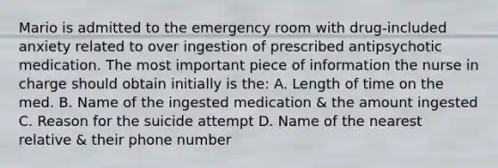 Mario is admitted to the emergency room with drug-included anxiety related to over ingestion of prescribed antipsychotic medication. The most important piece of information the nurse in charge should obtain initially is the: A. Length of time on the med. B. Name of the ingested medication & the amount ingested C. Reason for the suicide attempt D. Name of the nearest relative & their phone number