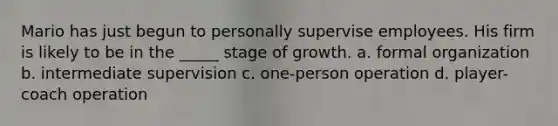 Mario has just begun to personally supervise employees. His firm is likely to be in the _____ stage of growth. a. formal organization b. intermediate supervision c. one-person operation d. player-coach operation