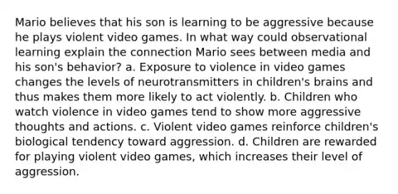 Mario believes that his son is learning to be aggressive because he plays violent video games. In what way could observational learning explain the connection Mario sees between media and his son's behavior? a. Exposure to violence in video games changes the levels of neurotransmitters in children's brains and thus makes them more likely to act violently. b. Children who watch violence in video games tend to show more aggressive thoughts and actions. c. Violent video games reinforce children's biological tendency toward aggression. d. Children are rewarded for playing violent video games, which increases their level of aggression.