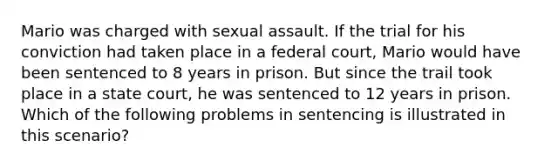 Mario was charged with sexual assault. If the trial for his conviction had taken place in a federal court, Mario would have been sentenced to 8 years in prison. But since the trail took place in a state court, he was sentenced to 12 years in prison. Which of the following problems in sentencing is illustrated in this scenario?