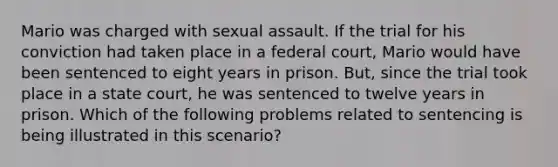 Mario was charged with sexual assault. If the trial for his conviction had taken place in a federal court, Mario would have been sentenced to eight years in prison. But, since the trial took place in a state court, he was sentenced to twelve years in prison. Which of the following problems related to sentencing is being illustrated in this scenario?