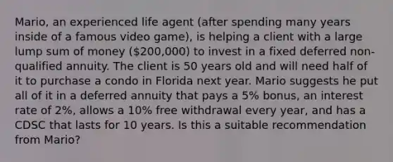 Mario, an experienced life agent (after spending many years inside of a famous video game), is helping a client with a large lump sum of money (200,000) to invest in a fixed deferred non-qualified annuity. The client is 50 years old and will need half of it to purchase a condo in Florida next year. Mario suggests he put all of it in a deferred annuity that pays a 5% bonus, an interest rate of 2%, allows a 10% free withdrawal every year, and has a CDSC that lasts for 10 years. Is this a suitable recommendation from Mario?