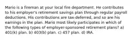 Mario is a fireman at your local fire department. He contributes to his employer's retirement savings plan through regular payroll deductions. His contributions are tax-deferred, and so are his earnings in the plan. Mario most likely participates in which of the following types of employer-sponsored retirement plans? a) 401(k) plan. b) 403(b) plan. c) 457 plan. d) IRA.