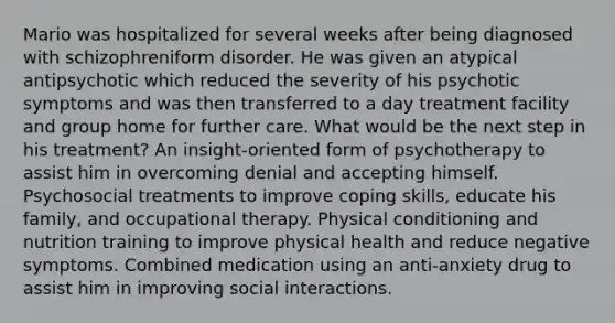 Mario was hospitalized for several weeks after being diagnosed with schizophreniform disorder. He was given an atypical antipsychotic which reduced the severity of his psychotic symptoms and was then transferred to a day treatment facility and group home for further care. What would be the next step in his treatment? An insight-oriented form of psychotherapy to assist him in overcoming denial and accepting himself. Psychosocial treatments to improve coping skills, educate his family, and occupational therapy. Physical conditioning and nutrition training to improve physical health and reduce negative symptoms. Combined medication using an anti-anxiety drug to assist him in improving social interactions.