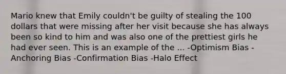 Mario knew that Emily couldn't be guilty of stealing the 100 dollars that were missing after her visit because she has always been so kind to him and was also one of the prettiest girls he had ever seen. This is an example of the ... -Optimism Bias -Anchoring Bias -Confirmation Bias -Halo Effect