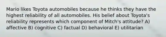 Mario likes Toyota automobiles because he thinks they have the highest reliability of all automobiles. His belief about Toyota's reliability represents which component of Mitch's attitude? A) affective B) cognitive C) factual D) behavioral E) utilitarian