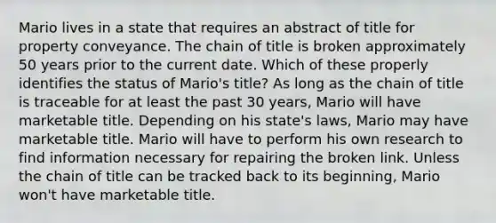 Mario lives in a state that requires an abstract of title for property conveyance. The chain of title is broken approximately 50 years prior to the current date. Which of these properly identifies the status of Mario's title? As long as the chain of title is traceable for at least the past 30 years, Mario will have marketable title. Depending on his state's laws, Mario may have marketable title. Mario will have to perform his own research to find information necessary for repairing the broken link. Unless the chain of title can be tracked back to its beginning, Mario won't have marketable title.