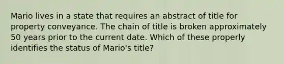 Mario lives in a state that requires an abstract of title for property conveyance. The chain of title is broken approximately 50 years prior to the current date. Which of these properly identifies the status of Mario's title?