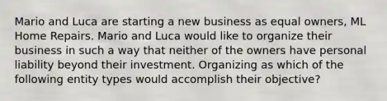 Mario and Luca are starting a new business as equal owners, ML Home Repairs. Mario and Luca would like to organize their business in such a way that neither of the owners have personal liability beyond their investment. Organizing as which of the following entity types would accomplish their objective?