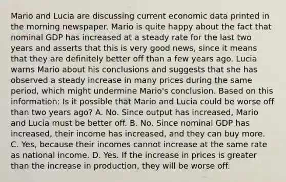 Mario and Lucia are discussing current economic data printed in the morning newspaper. Mario is quite happy about the fact that nominal GDP has increased at a steady rate for the last two years and asserts that this is very good​ news, since it means that they are definitely better off than a few years ago. Lucia warns Mario about his conclusions and suggests that she has observed a steady increase in many prices during the same​ period, which might undermine​ Mario's conclusion. Based on this​ information: Is it possible that Mario and Lucia could be worse off than two years​ ago? A. No. Since output has​ increased, Mario and Lucia must be better off. B. No. Since nominal GDP has​ increased, their income has​ increased, and they can buy more. C. ​Yes, because their incomes cannot increase at the same rate as national income. D. Yes. If the increase in prices is greater than the increase in​ production, they will be worse off.