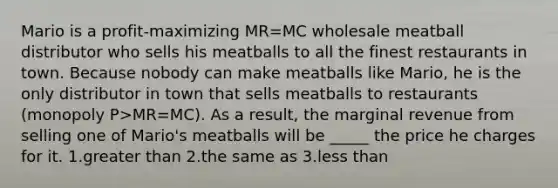 Mario is a profit-maximizing MR=MC wholesale meatball distributor who sells his meatballs to all the finest restaurants in town. Because nobody can make meatballs like Mario, he is the only distributor in town that sells meatballs to restaurants (monopoly P>MR=MC). As a result, the marginal revenue from selling one of Mario's meatballs will be _____ the price he charges for it. 1.greater than 2.the same as 3.less than