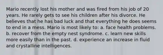 Mario recently lost his mother and was fired from his job of 20 years. He rarely gets to see his children after his divorce. He believes that he has bad luck and that everything he does seems to end in a mess. Mario is most likely to: a. face health problems. b. recover from the empty nest syndrome. c. learn new skills more easily than in the past. d. experience an increase in fluid and crystalline intelligences.