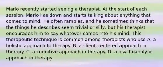 Mario recently started seeing a therapist. At the start of each session, Mario lies down and starts talking about anything that comes to mind. He often rambles, and he sometimes thinks that the things he describes seem trivial or silly, but his therapist encourages him to say whatever comes into his mind. This therapeutic technique is common among therapists who use A. a holistic approach to therapy. B. a client-centered approach in therapy. C. a cognitive approach in therapy. D. a psychoanalytic approach in therapy.