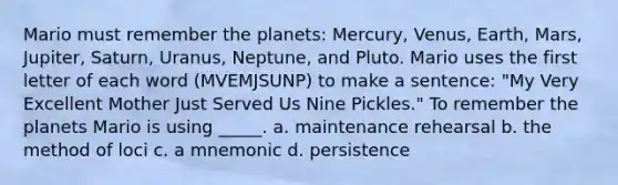 Mario must remember the planets: Mercury, Venus, Earth, Mars, Jupiter, Saturn, Uranus, Neptune, and Pluto. Mario uses the first letter of each word (MVEMJSUNP) to make a sentence: "My Very Excellent Mother Just Served Us Nine Pickles." To remember the planets Mario is using _____. a. maintenance rehearsal b. the method of loci c. a mnemonic d. persistence